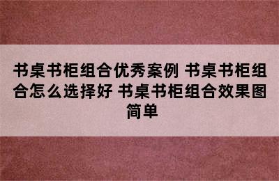 书桌书柜组合优秀案例 书桌书柜组合怎么选择好 书桌书柜组合效果图 简单